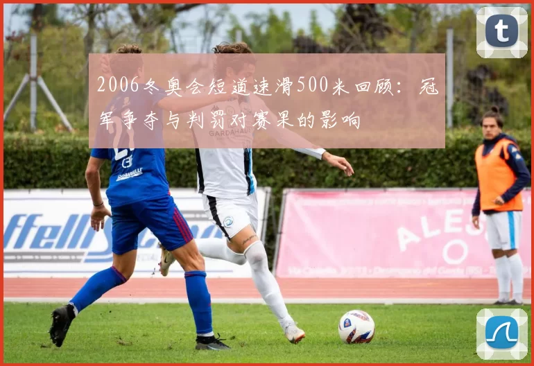 2006冬奥会短道速滑500米回顾：冠军争夺与判罚对赛果的影响
