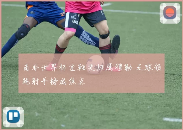 南非世界杯金靴奖归属穆勒 五球领跑射手榜成焦点