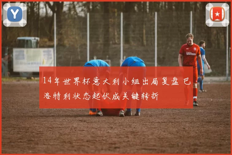 14年世界杯意大利小组出局复盘 巴洛特利状态起伏成关键转折