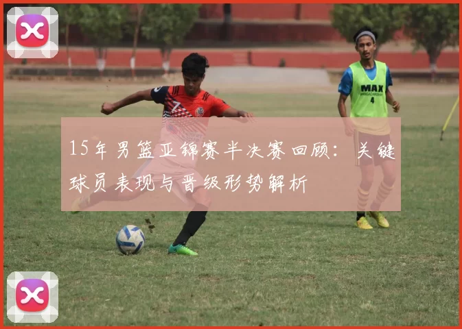 15年男篮亚锦赛半决赛回顾：关键球员表现与晋级形势解析