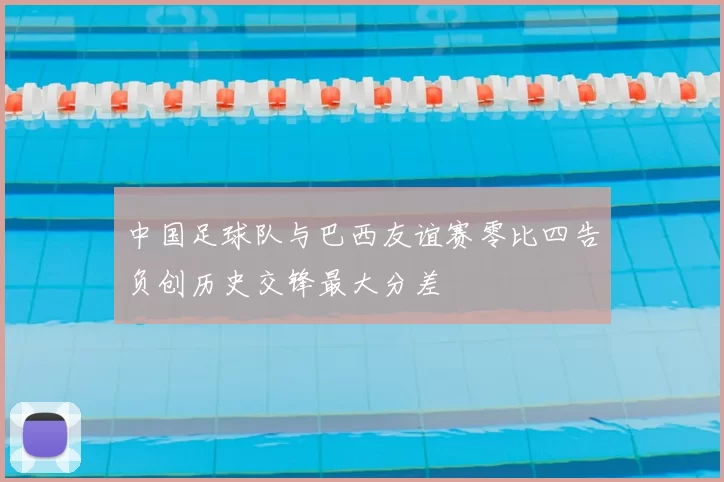 中国足球队与巴西友谊赛零比四告负创历史交锋最大分差