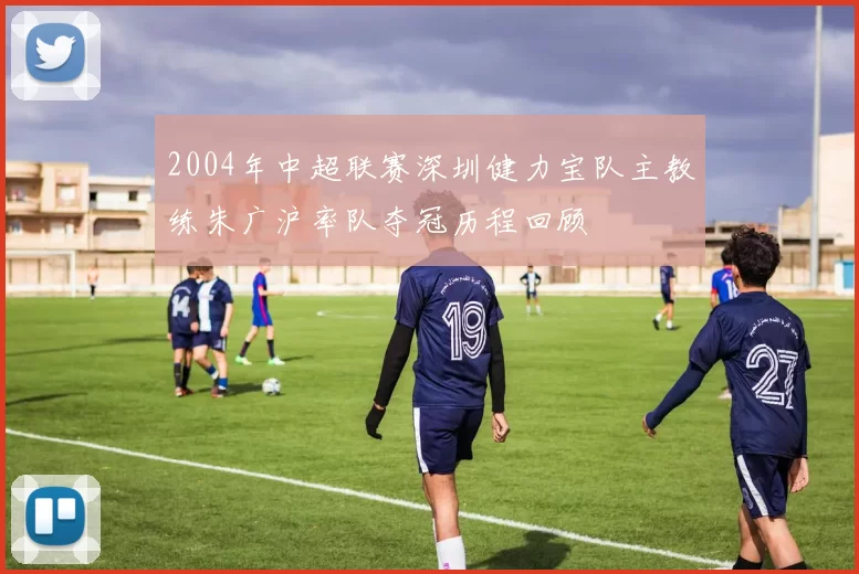 2004年中超联赛深圳健力宝队主教练朱广沪率队夺冠历程回顾