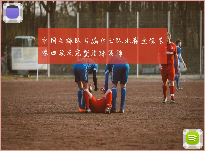 中国足球队与威尔士队比赛全场录像回放及完整进球集锦