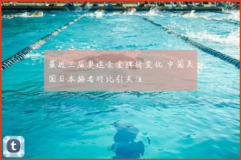 最近三届奥运会金牌榜变化 中国美国日本排名对比引关注