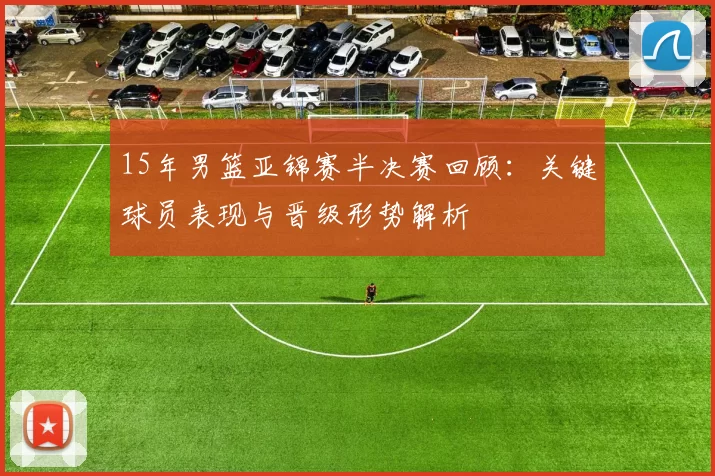 15年男篮亚锦赛半决赛回顾：关键球员表现与晋级形势解析