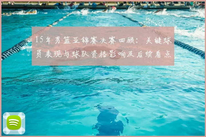 15年男篮亚锦赛决赛回顾：关键球员表现与球队资格影响及后续看点