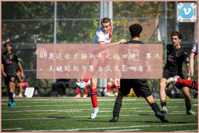 08奥运会女排和平之战回顾：赛况、关键时刻与赛后交流影响看点