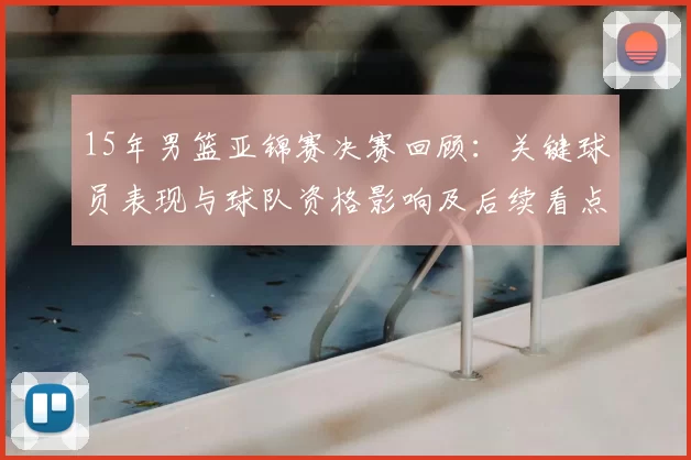 15年男篮亚锦赛决赛回顾：关键球员表现与球队资格影响及后续看点