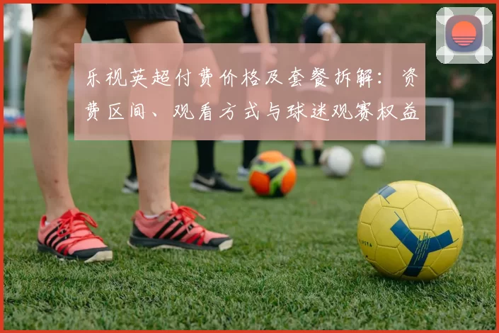 乐视英超付费价格及套餐拆解:资费区间、观看方式与球迷观赛权益影响