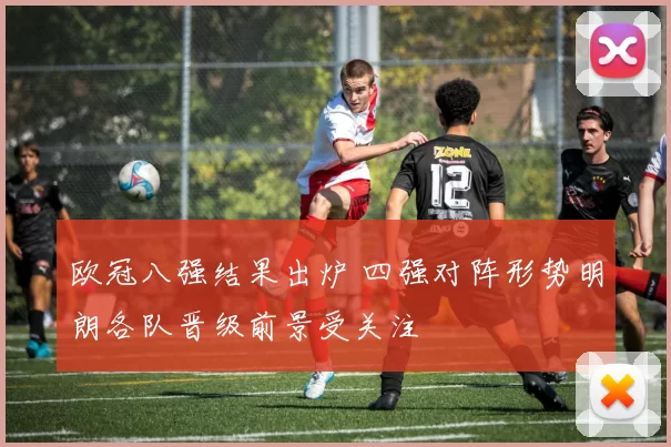 欧冠八强结果出炉 四强对阵形势明朗各队晋级前景受关注