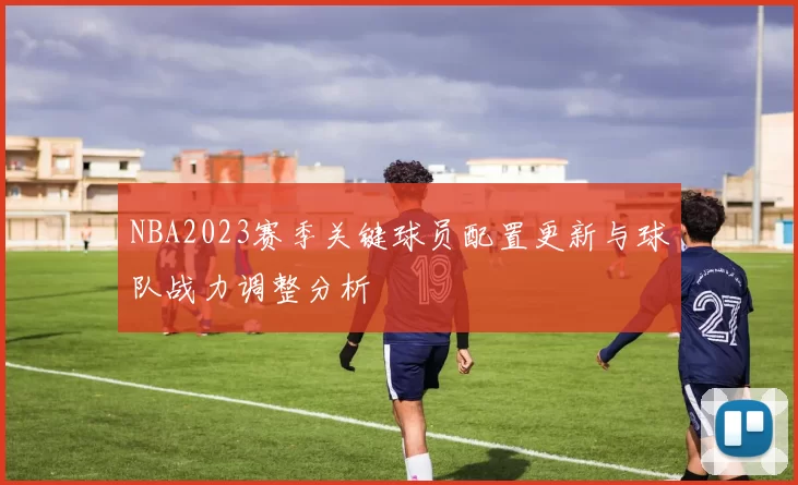 NBA2023赛季关键球员配置更新与球队战力调整分析