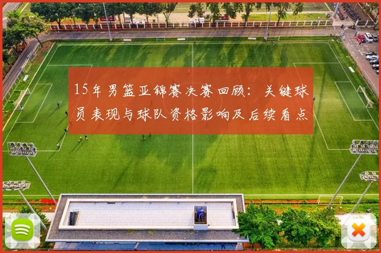 15年男篮亚锦赛决赛回顾：关键球员表现与球队资格影响及后续看点