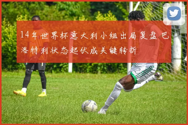 14年世界杯意大利小组出局复盘 巴洛特利状态起伏成关键转折