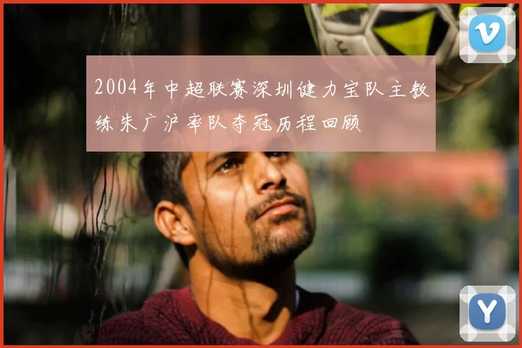 2004年中超联赛深圳健力宝队主教练朱广沪率队夺冠历程回顾