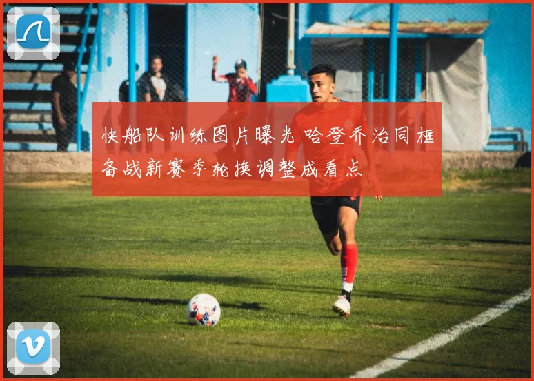 快船队训练图片曝光 哈登乔治同框备战新赛季轮换调整成看点