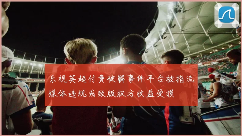 乐视英超付费破解事件平台被指流媒体违规或致版权方收益受损