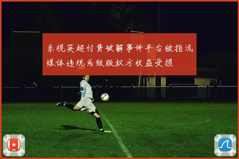乐视英超付费破解事件平台被指流媒体违规或致版权方收益受损