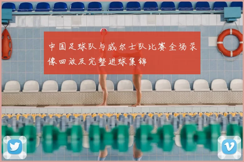 中国足球队与威尔士队比赛全场录像回放及完整进球集锦