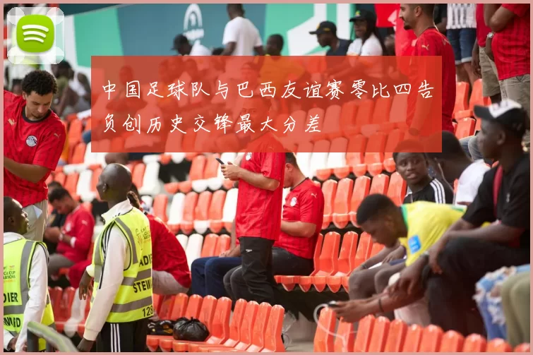 中国足球队与巴西友谊赛零比四告负创历史交锋最大分差