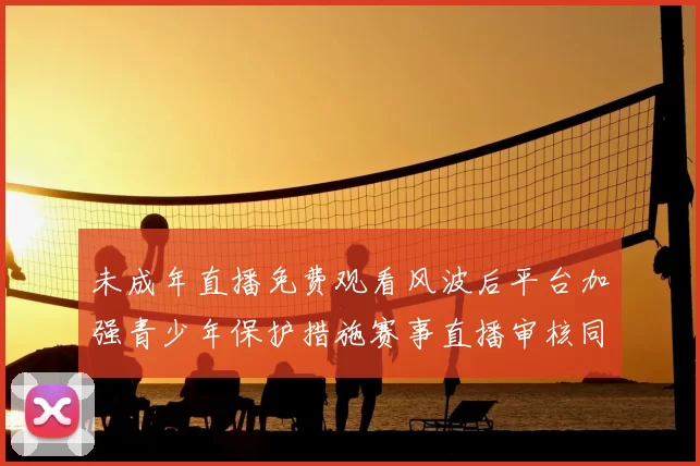 未成年直播免费观看风波后平台加强青少年保护措施赛事直播审核同步升级