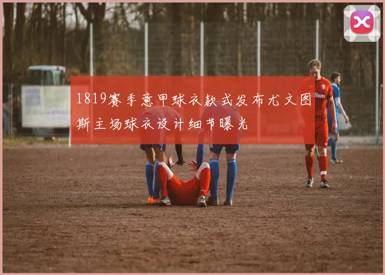1819赛季意甲球衣款式发布尤文图斯主场球衣设计细节曝光