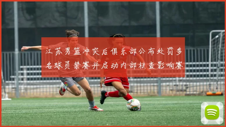 江苏男篮冲突后俱乐部公布处罚多名球员禁赛并启动内部核查影响赛程