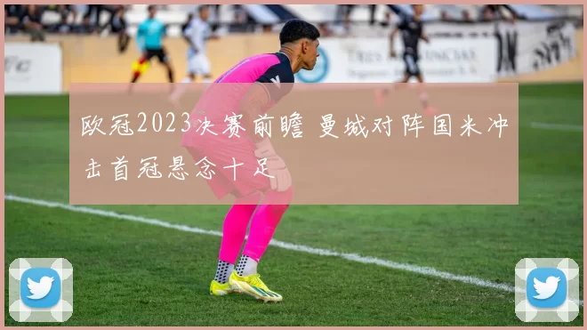 欧冠2023决赛前瞻 曼城对阵国米冲击首冠悬念十足