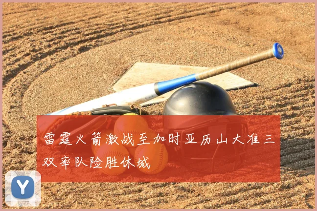 雷霆火箭激战至加时亚历山大准三双率队险胜休城