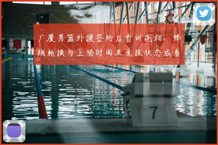 广厦男篮外援签约后首训亮相,锋线轮换与上场时间及竞技状态成看点