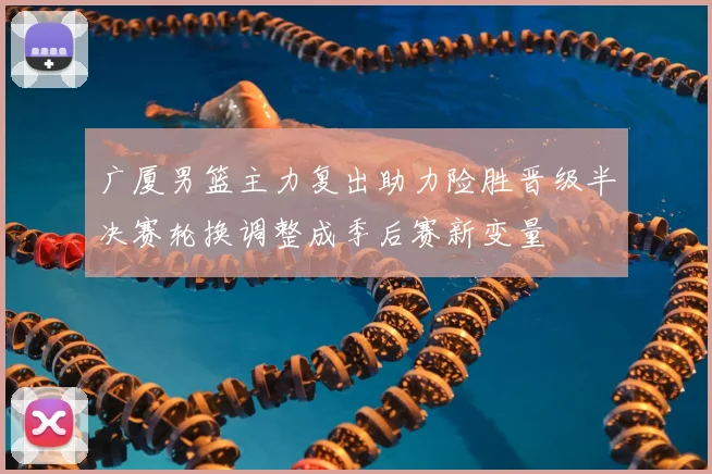广厦男篮主力复出助力险胜晋级半决赛轮换调整成季后赛新变量