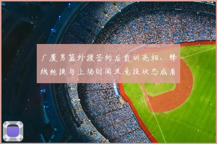 广厦男篮外援签约后首训亮相，锋线轮换与上场时间及竞技状态成看点