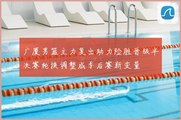 广厦男篮主力复出助力险胜晋级半决赛轮换调整成季后赛新变量