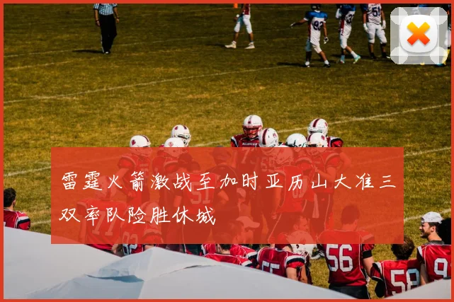 雷霆火箭激战至加时亚历山大准三双率队险胜休城
