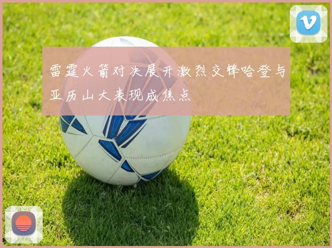 雷霆火箭对决展开激烈交锋哈登与亚历山大表现成焦点