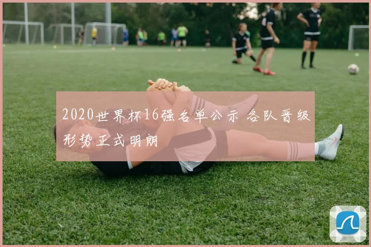 2020世界杯16强名单公示 各队晋级形势正式明朗